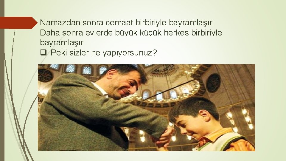 Namazdan sonra cemaat birbiriyle bayramlaşır. Daha sonra evlerde büyük küçük herkes birbiriyle bayramlaşır. q