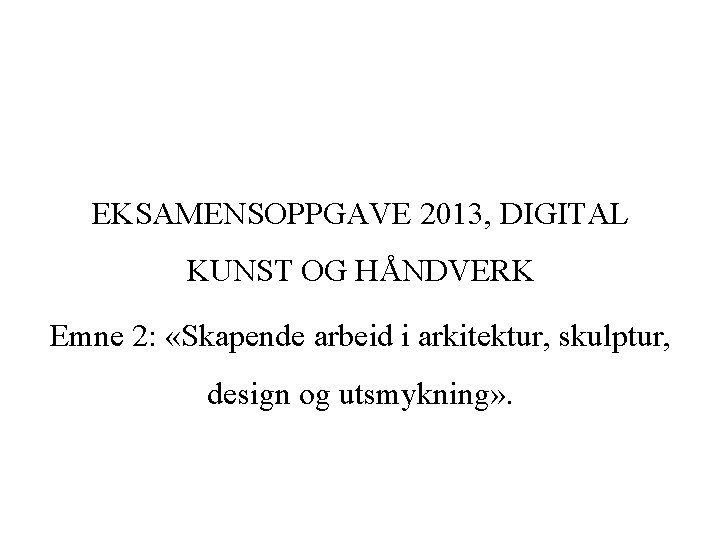 EKSAMENSOPPGAVE 2013, DIGITAL KUNST OG HÅNDVERK Emne 2: «Skapende arbeid i arkitektur, skulptur, design
