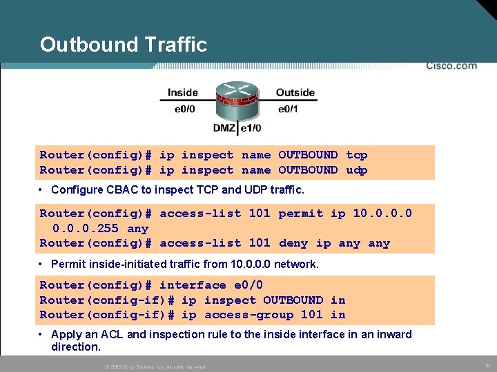 Outbound Traffic Router(config)# ip inspect name OUTBOUND tcp Router(config)# ip inspect name OUTBOUND udp Outbound Traffic Router(config)# ip inspect name OUTBOUND tcp Router(config)# ip inspect name OUTBOUND udp