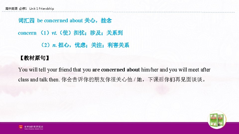 高中英语 必修 1 Unit 1 Friendship 词汇四 be concerned about 关心,挂念 concern (1)vt. (使)担忧;涉及;关系到 高中英语 必修 1 Unit 1 Friendship 词汇四 be concerned about 关心,挂念 concern (1)vt. (使)担忧;涉及;关系到