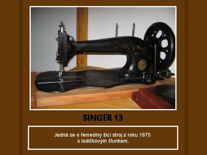 SINGER 13 Jedná se o řemeslný šicí stroj z roku 1875 s lodičkovým člunkem.