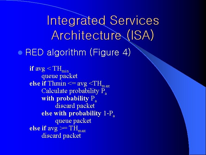 Integrated Services Architecture (ISA) l RED algorithm (Figure 4) if avg < THmin queue Integrated Services Architecture (ISA) l RED algorithm (Figure 4) if avg < THmin queue