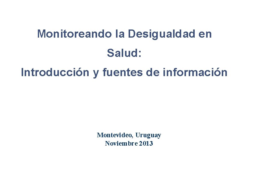 Monitoreando la Desigualdad en Salud: Introducción y fuentes de información Montevideo, Uruguay Noviembre 2013 Monitoreando la Desigualdad en Salud: Introducción y fuentes de información Montevideo, Uruguay Noviembre 2013