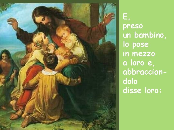 E, preso un bambino, lo pose in mezzo a loro e, abbracciandolo disse loro: