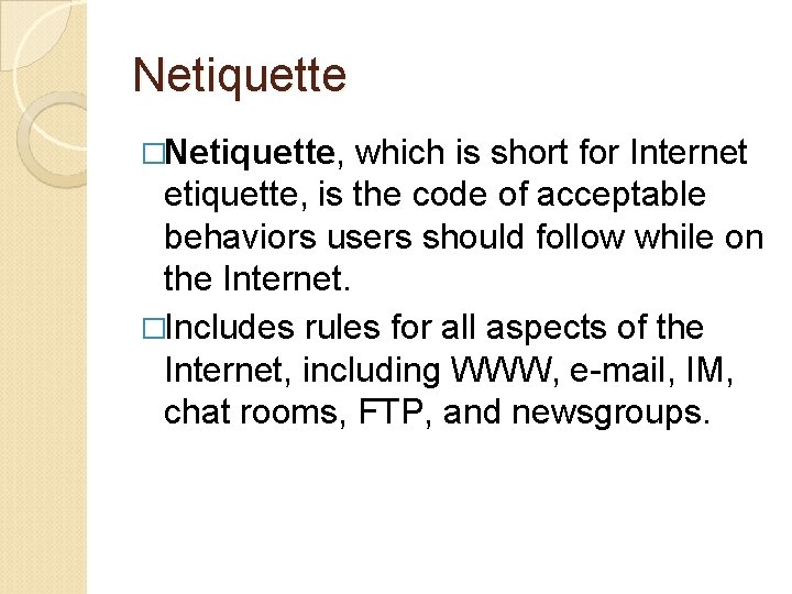 Netiquette �Netiquette, which is short for Internet etiquette, is the code of acceptable behaviors