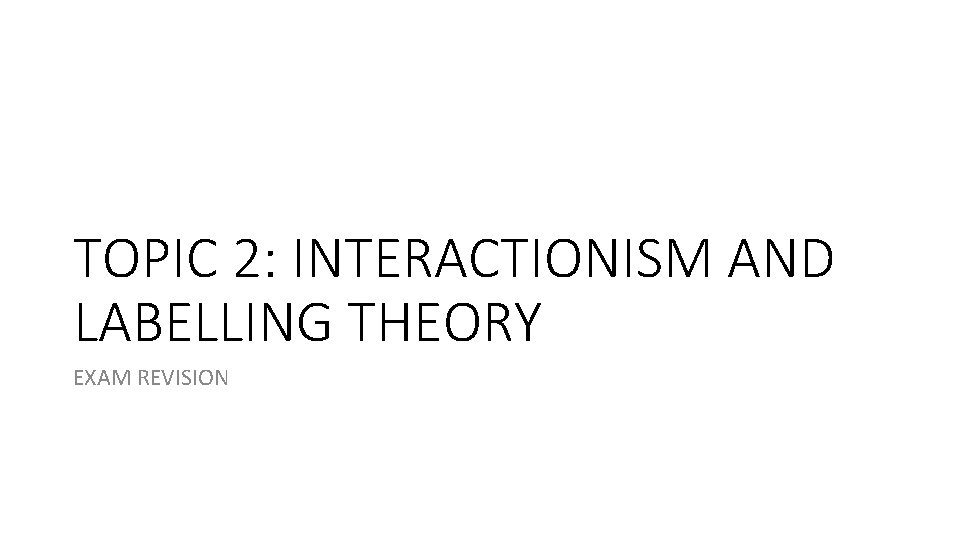 TOPIC 2: INTERACTIONISM AND LABELLING THEORY EXAM REVISION TOPIC 2: INTERACTIONISM AND LABELLING THEORY EXAM REVISION
