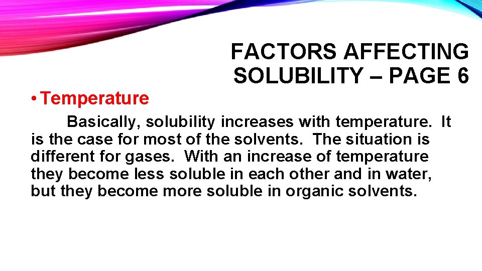 • Temperature FACTORS AFFECTING SOLUBILITY – PAGE 6 Basically, solubility increases with temperature. • Temperature FACTORS AFFECTING SOLUBILITY – PAGE 6 Basically, solubility increases with temperature.