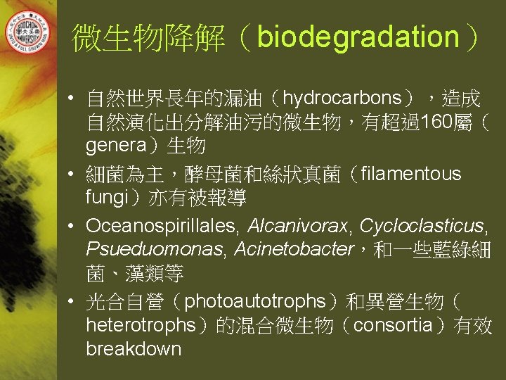 微生物降解（biodegradation） • 自然世界長年的漏油（hydrocarbons），造成 自然演化出分解油污的微生物，有超過160屬（ genera）生物 • 細菌為主，酵母菌和絲狀真菌（filamentous fungi）亦有被報導 • Oceanospirillales, Alcanivorax, Cycloclasticus, Psueduomonas, Acinetobacter，和一些藍綠細