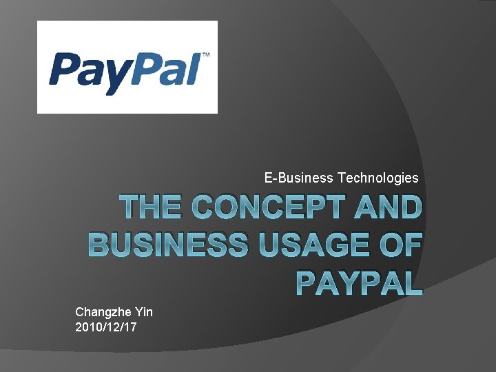 E-Business Technologies THE CONCEPT AND BUSINESS USAGE OF PAYPAL Changzhe Yin 2010/12/17 