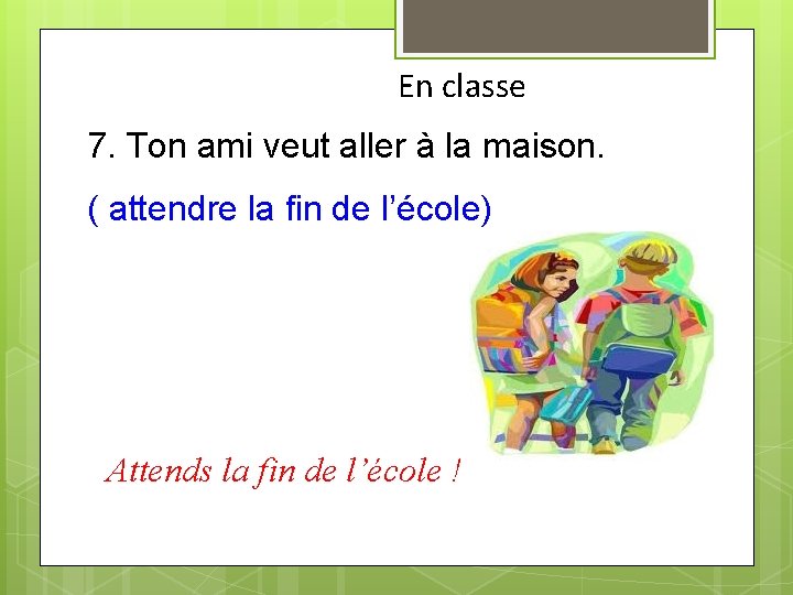 En classe 7. Ton ami veut aller à la maison. ( attendre la fin