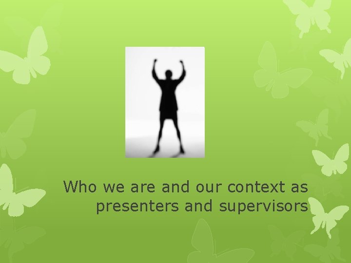 Who we are and our context as presenters and supervisors 