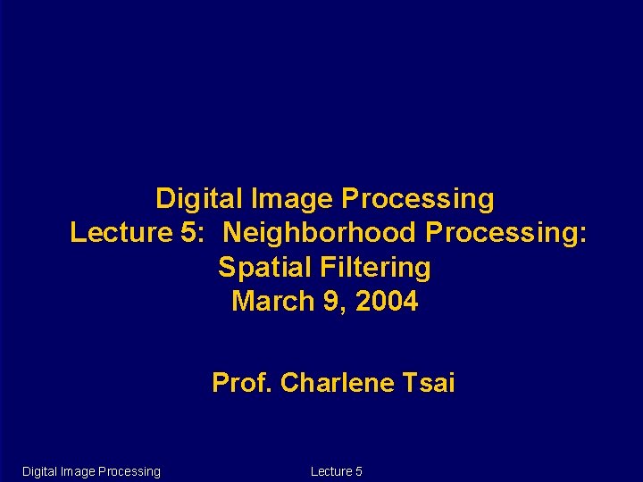 Digital Image Processing Lecture 5: Neighborhood Processing: Spatial Filtering March 9, 2004 Prof. Charlene