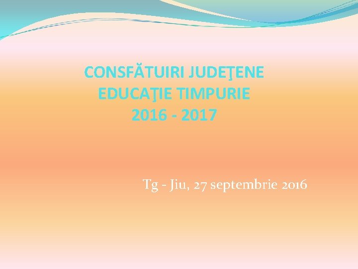 CONSFĂTUIRI JUDEŢENE EDUCAŢIE TIMPURIE 2016 - 2017 Tg - Jiu, 27 septembrie 2016 CONSFĂTUIRI JUDEŢENE EDUCAŢIE TIMPURIE 2016 - 2017 Tg - Jiu, 27 septembrie 2016