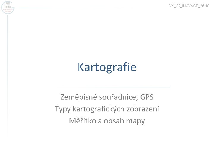 VY_32_INOVACE_26 -10 Kartografie Zeměpisné souřadnice, GPS Typy kartografických zobrazení Měřítko a obsah mapy 