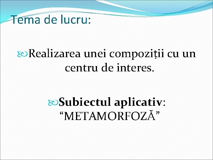 Tema de lucru: Realizarea unei compoziṭii cu un centru de interes. Subiectul aplicativ: “METAMORFOZĂ”