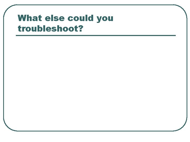 What else could you troubleshoot? 