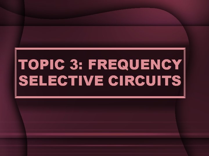 TOPIC 3: FREQUENCY SELECTIVE CIRCUITS TOPIC 3: FREQUENCY SELECTIVE CIRCUITS