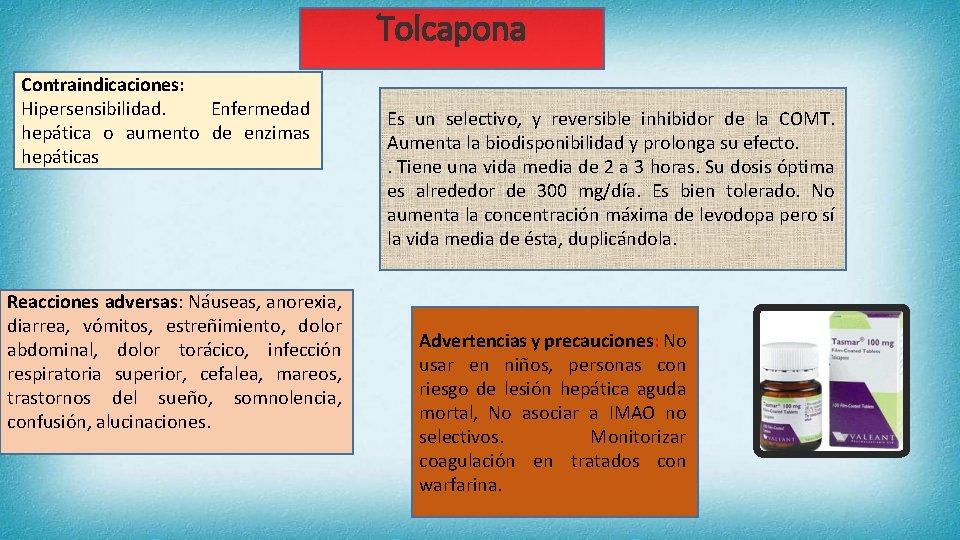 Tolcapona Contraindicaciones: Hipersensibilidad. Enfermedad hepática o aumento de enzimas hepáticas Reacciones adversas: Náuseas, anorexia,