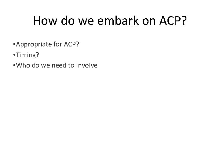 How do we embark on ACP? • Appropriate for ACP? • Timing? • Who