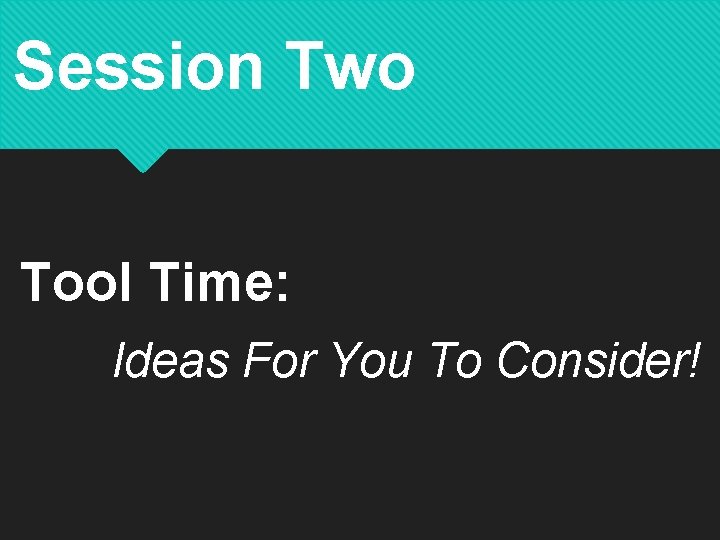 Session Two Tool Time: Ideas For You To Consider! 