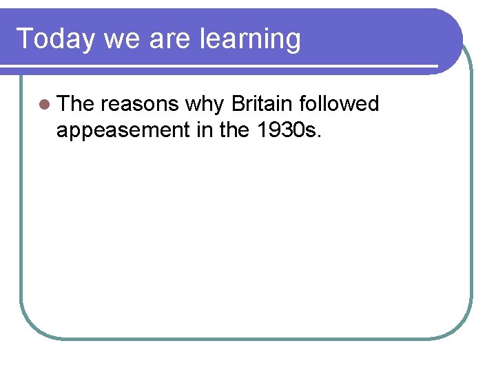 Today we are learning l The reasons why Britain followed appeasement in the 1930