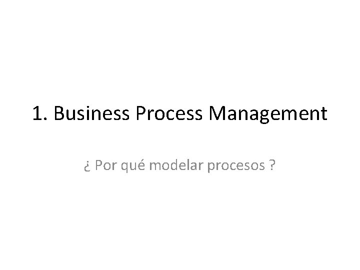 1. Business Process Management ¿ Por qué modelar procesos ? 