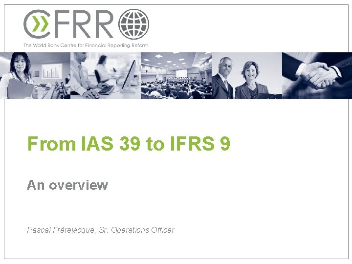 From IAS 39 to IFRS 9 An overview Pascal Frèrejacque, Sr. Operations Officer 