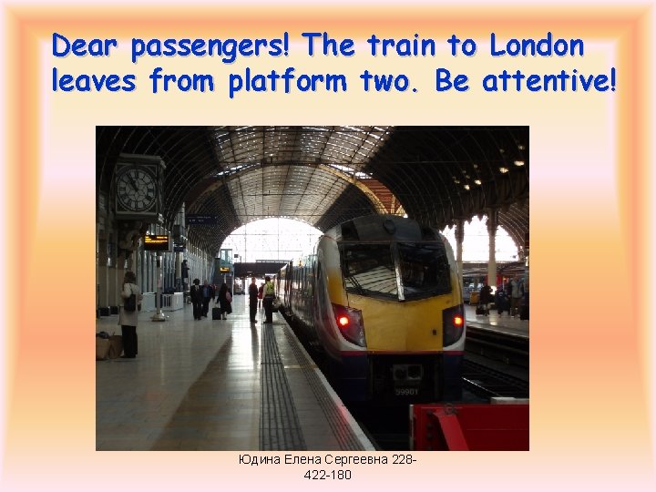 Dear passengers! The train to London leaves from platform two. Be attentive! Юдина Елена