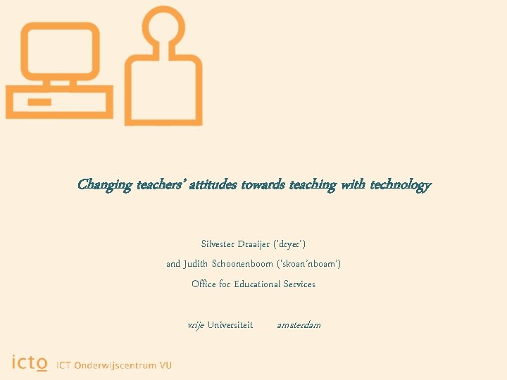 Changing teachers’ attitudes towards teaching with technology Silvester Draaijer (‘dryer’) and Judith Schoonenboom (‘skoan’nboam’)