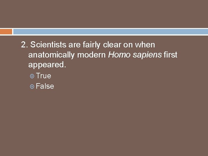 2. Scientists are fairly clear on when anatomically modern Homo sapiens first appeared. True