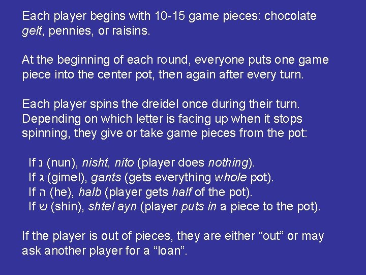 Each player begins with 10 -15 game pieces: chocolate gelt, pennies, or raisins. At