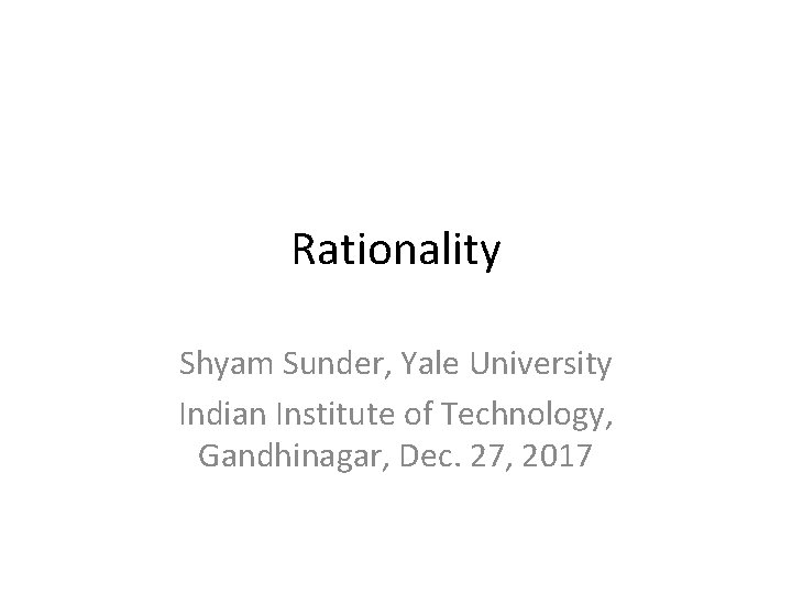 Rationality Shyam Sunder, Yale University Indian Institute of Technology, Gandhinagar, Dec. 27, 2017 