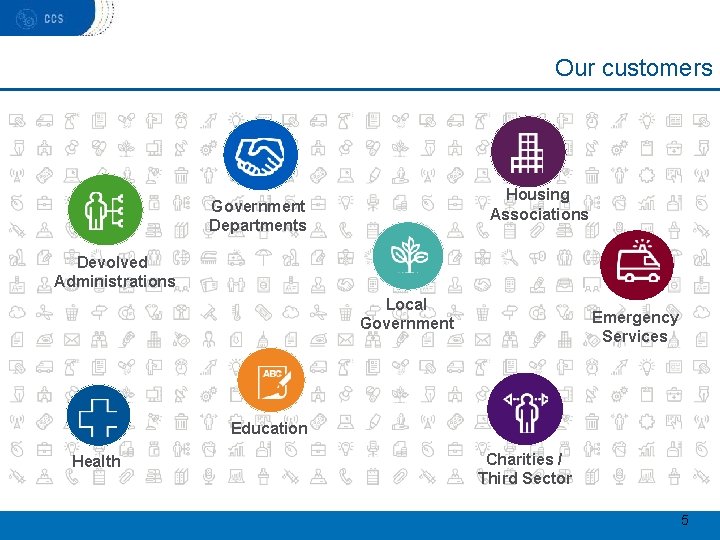 Our customers Housing Associations Government Departments Devolved Administrations Local Government Emergency Services Education Health