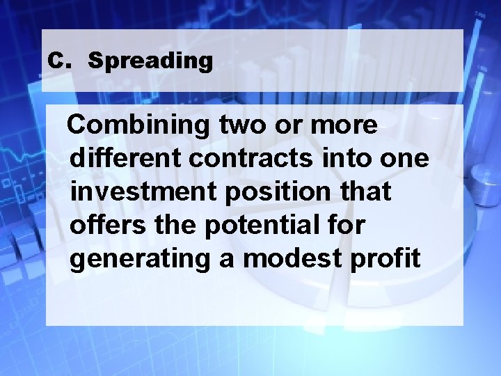 C. Spreading Combining two or more different contracts into one investment position that offers