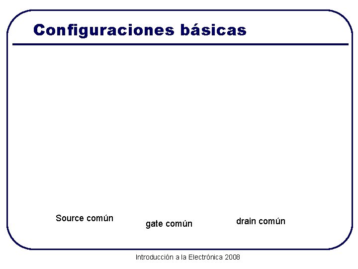 Configuraciones básicas Source común gate común drain común Introducción a la Electrónica 2008 