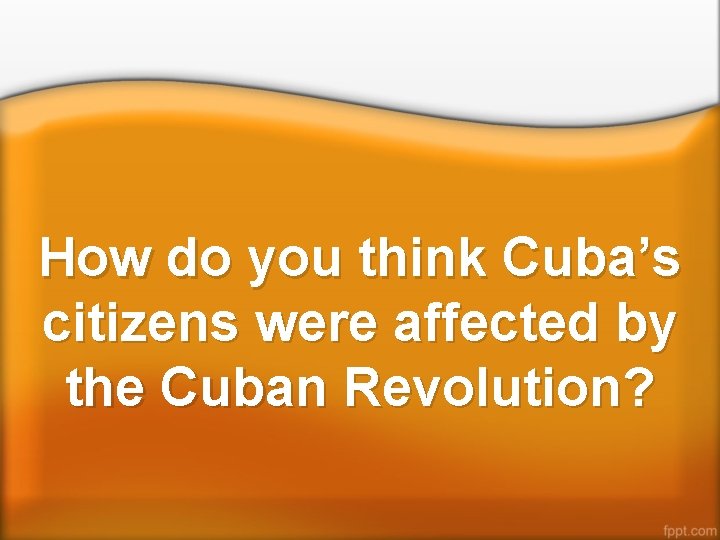 How do you think Cuba’s citizens were affected by the Cuban Revolution? 