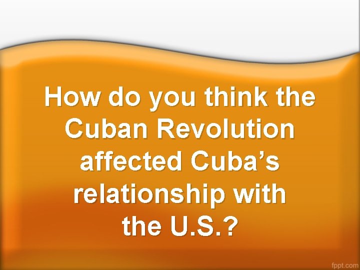 How do you think the Cuban Revolution affected Cuba’s relationship with the U. S.