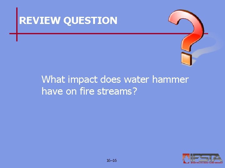 REVIEW QUESTION What impact does water hammer have on fire streams? 16– 16 