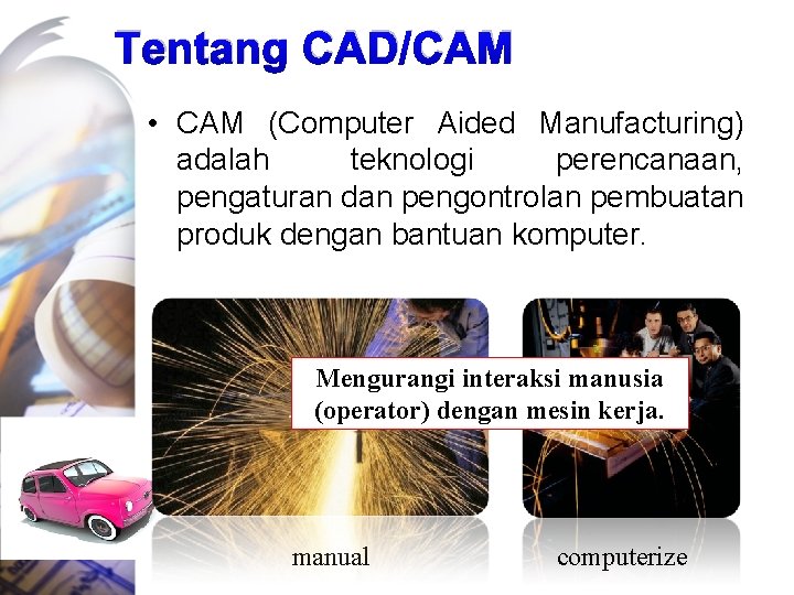 Tentang CAD/CAM • CAM (Computer Aided Manufacturing) adalah teknologi perencanaan, pengaturan dan pengontrolan pembuatan