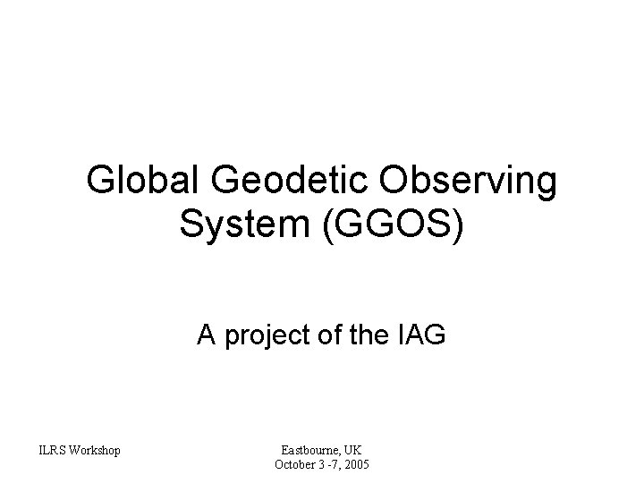 Global Geodetic Observing System (GGOS) A project of the IAG ILRS Workshop Eastbourne, UK