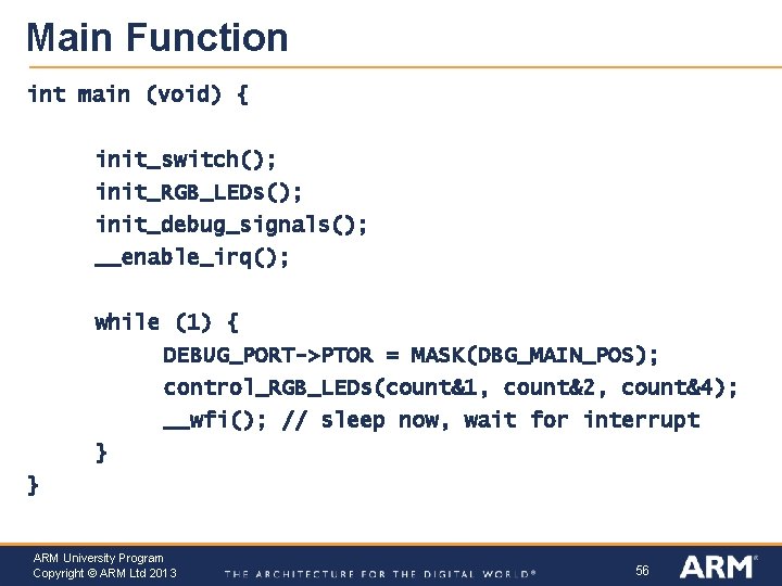 Main Function int main (void) { init_switch(); init_RGB_LEDs(); init_debug_signals(); __enable_irq(); while (1) { DEBUG_PORT->PTOR