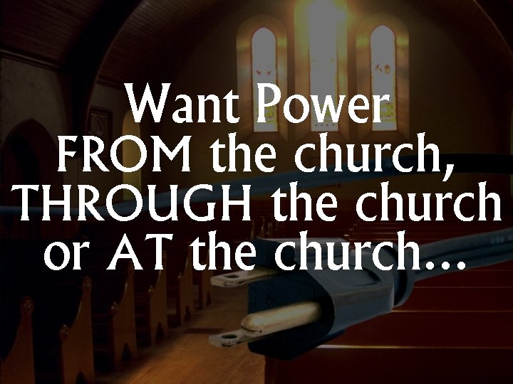 Want Power FROM the church, THROUGH the church or AT the church… 