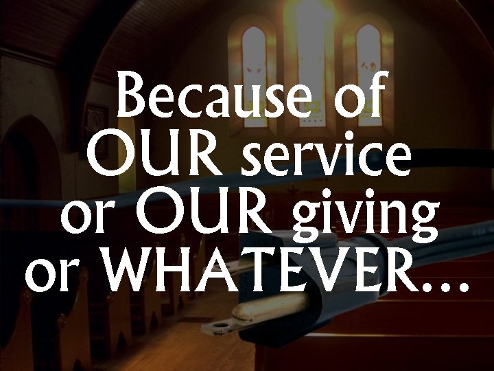 Because of OUR service or OUR giving or WHATEVER… 