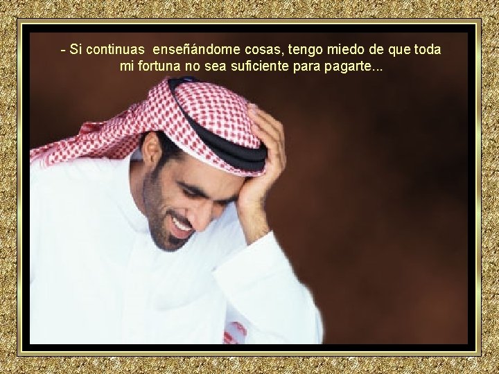 - Si continuas enseñándome cosas, tengo miedo de que toda mi fortuna no sea - Si continuas enseñándome cosas, tengo miedo de que toda mi fortuna no sea