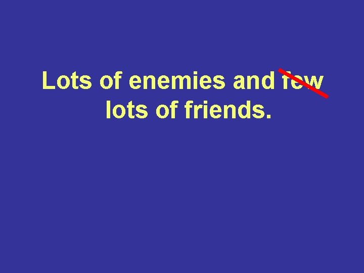 Lots of enemies and few lots of friends. 