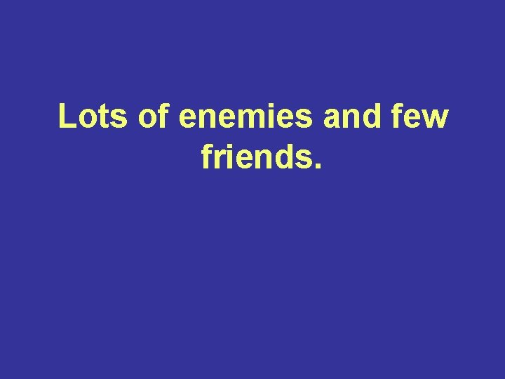 Lots of enemies and few friends. 