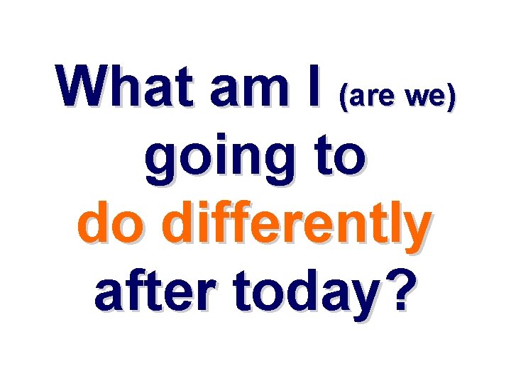 What am I (are we) going to do differently after today? What am I (are we) going to do differently after today?
