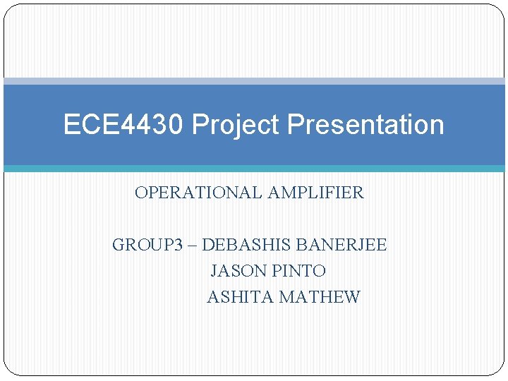 ECE 4430 Project Presentation OPERATIONAL AMPLIFIER GROUP 3 – DEBASHIS BANERJEE JASON PINTO ASHITA ECE 4430 Project Presentation OPERATIONAL AMPLIFIER GROUP 3 – DEBASHIS BANERJEE JASON PINTO ASHITA