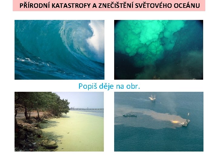 PŘÍRODNÍ KATASTROFY A ZNEČIŠTĚNÍ SVĚTOVÉHO OCEÁNU Popiš děje na obr. PŘÍRODNÍ KATASTROFY A ZNEČIŠTĚNÍ SVĚTOVÉHO OCEÁNU Popiš děje na obr.