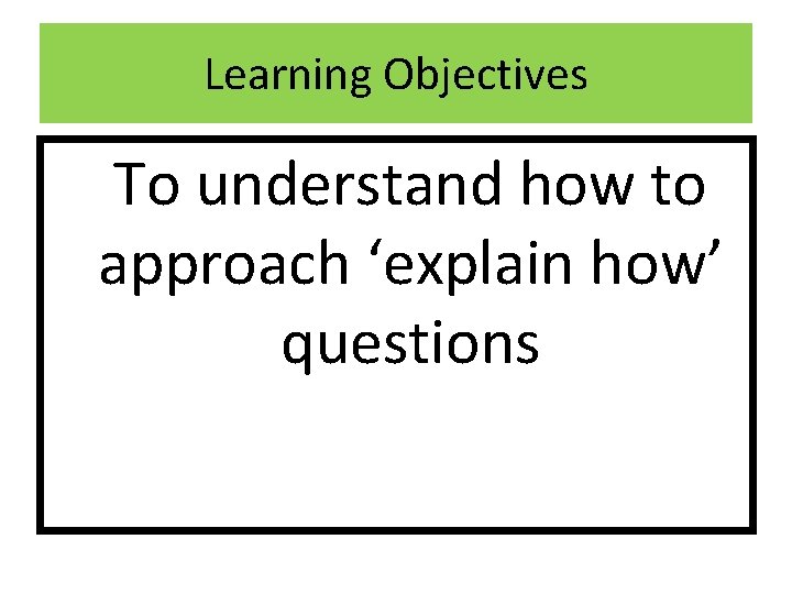 Learning Objectives To understand how to approach ‘explain how’ questions 